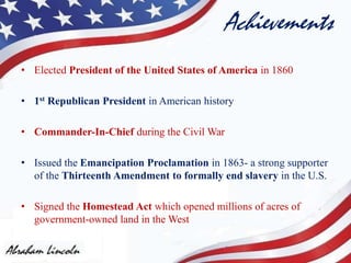 Achievements
• Elected President of the United States of America in 1860
• 1st Republican President in American history
• Commander-In-Chief during the Civil War
• Issued the Emancipation Proclamation in 1863- a strong supporter
of the Thirteenth Amendment to formally end slavery in the U.S.
• Signed the Homestead Act which opened millions of acres of
government-owned land in the West
 