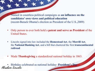 • Named in countless political campaigns as an influence on the
candidates' own views and political education
(recent-Barack Obama's election as President of the U.S.,2009)
• Only person to ever both hold a patent and serve as President of the
United States.
• Lincoln signed into law included the Homestead Act, the Morrill Act,
the National Banking Act, and a bill that chartered the first transcontinental
railroad
• Made Thanksgiving a standardized national holiday in 1863.
• Birthday celebrated as national holiday- President’s Day
 