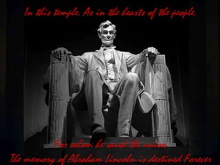 In this temple. As in the hearts of the people.
For whom he saved the union
The memory of Abraham Lincoln is destined Forever
 