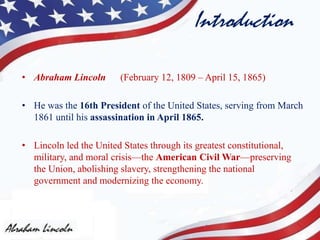 Introduction
• Abraham Lincoln (February 12, 1809 – April 15, 1865)
• He was the 16th President of the United States, serving from March
1861 until his assassination in April 1865.
• Lincoln led the United States through its greatest constitutional,
military, and moral crisis—the American Civil War—preserving
the Union, abolishing slavery, strengthening the national
government and modernizing the economy.
 
