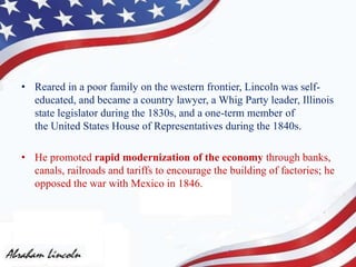 • Reared in a poor family on the western frontier, Lincoln was self-
educated, and became a country lawyer, a Whig Party leader, Illinois
state legislator during the 1830s, and a one-term member of
the United States House of Representatives during the 1840s.
• He promoted rapid modernization of the economy through banks,
canals, railroads and tariffs to encourage the building of factories; he
opposed the war with Mexico in 1846.
 