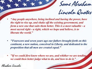 Some Abraham
Lincoln Quotes
• “Any people anywhere, being inclined and having the power, have
the right to rise up, and shake off the existing government, and
form a new one that suits them better. This is a most valuable - a
most sacred right - a right, which we hope and believe, is to
liberate the world.”
• "Fourscore and seven years ago our fathers brought forth on this
continent, a new nation, conceived in Liberty, and dedicated to the
proposition that all men are created equal.”
• "If we could first know where we are, and whither we are tending,
we could then better judge what to do, and how to do it.”
 