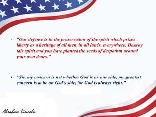 • "Our defense is in the preservation of the spirit which prizes
liberty as a heritage of all men, in all lands, everywhere. Destroy
this spirit and you have planted the seeds of despotism around
your own doors.”
• "Sir, my concern is not whether God is on our side; my greatest
concern is to be on God's side, for God is always right.”
 