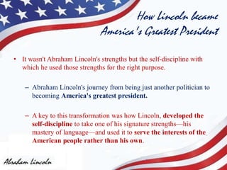How Lincoln became
America's Greatest President
• It wasn't Abraham Lincoln's strengths but the self-discipline with
which he used those strengths for the right purpose.
– Abraham Lincoln's journey from being just another politician to
becoming America's greatest president.
– A key to this transformation was how Lincoln, developed the
self-discipline to take one of his signature strengths—his
mastery of language—and used it to serve the interests of the
American people rather than his own.
 