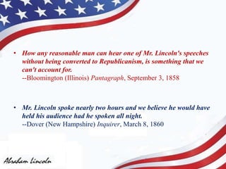 • How any reasonable man can hear one of Mr. Lincoln's speeches
without being converted to Republicanism, is something that we
can't account for.
--Bloomington (Illinois) Pantagraph, September 3, 1858
• Mr. Lincoln spoke nearly two hours and we believe he would have
held his audience had he spoken all night.
--Dover (New Hampshire) Inquirer, March 8, 1860
 