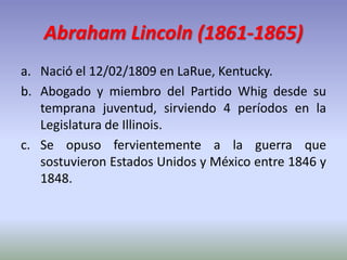 Abraham Lincoln (1861-1865)
a. Nació el 12/02/1809 en LaRue, Kentucky.
b. Abogado y miembro del Partido Whig desde su
temp...