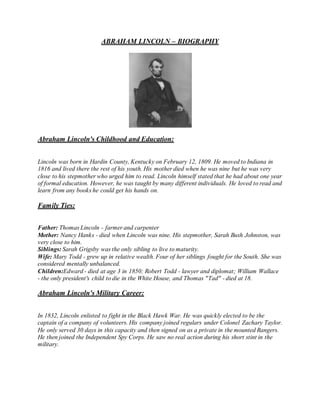ABRAHAM LINCOLN – BIOGRAPHY 
Abraham Lincoln's Childhood and Education: 
Lincoln was born in Hardin County, Kentucky on February 12, 1809. He moved to Indiana in 
1816 and lived there the rest of his youth. His mother died when he was nine but he was very 
close to his stepmother who urged him to read. Lincoln himself stated that he had about one year 
of formal education. However, he was taught by many different individuals. He loved to read and 
learn from any books he could get his hands on. 
Family Ties: 
Father: Thomas Lincoln - farmer and carpenter 
Mother: Nancy Hanks - died when Lincoln was nine. His stepmother, Sarah Bush Johnston, was 
very close to him. 
Siblings: Sarah Grigsby was the only sibling to live to maturity. 
Wife: Mary Todd - grew up in relative wealth. Four of her siblings fought for the South. She was 
considered mentally unbalanced. 
Children:Edward - died at age 3 in 1850; Robert Todd - lawyer and diplomat; William Wallace 
- the only president's child to die in the White House, and Thomas "Tad" - died at 18. 
Abraham Lincoln's Military Career: 
In 1832, Lincoln enlisted to fight in the Black Hawk War. He was quickly elected to be the 
captain of a company of volunteers. His company joined regulars under Colonel Zachary Taylor. 
He only served 30 days in this capacity and then signed on as a private in the mounted Rangers. 
He then joined the Independent Spy Corps. He saw no real action during his short stint in the 
military. 
 