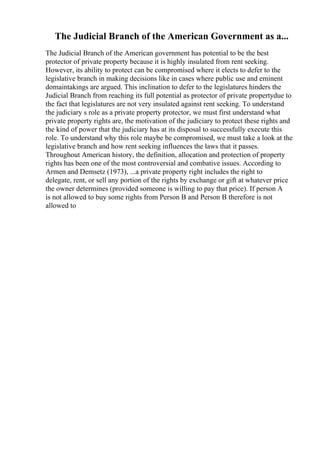 The Judicial Branch of the American Government as a...
The Judicial Branch of the American government has potential to be the best
protector of private property because it is highly insulated from rent seeking.
However, its ability to protect can be compromised where it elects to defer to the
legislative branch in making decisions like in cases where public use and eminent
domaintakings are argued. This inclination to defer to the legislatures hinders the
Judicial Branch from reaching its full potential as protector of private propertydue to
the fact that legislatures are not very insulated against rent seeking. To understand
the judiciary s role as a private property protector, we must first understand what
private property rights are, the motivation of the judiciary to protect these rights and
the kind of power that the judiciary has at its disposal to successfully execute this
role. To understand why this role maybe be compromised, we must take a look at the
legislative branch and how rent seeking influences the laws that it passes.
Throughout American history, the definition, allocation and protection of property
rights has been one of the most controversial and combative issues. According to
Armen and Demsetz (1973), ...a private property right includes the right to
delegate, rent, or sell any portion of the rights by exchange or gift at whatever price
the owner determines (provided someone is willing to pay that price). If person A
is not allowed to buy some rights from Person B and Person B therefore is not
allowed to
 