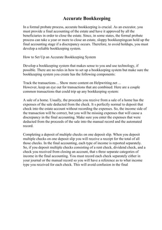 Accurate Bookkeeping
In a formal probate process, accurate bookkeeping is crucial. As an executor, you
must provide a final accounting of the estate and have it approved by all the
beneficiaries in order to close the estate. Since, in some states, the formal probate
process can take a year or more to close an estate, sloppy bookkeepingcan hold up the
final accounting stage if a discrepancy occurs. Therefore, to avoid holdups, you must
develop a reliable bookkeeping system.
How to Set Up an Accurate Bookkeeping System
Develop a bookkeeping system that makes sense to you and use technology, if
possible. There are no rules in how to set up a bookkeeping system but make sure the
bookkeeping system you create has the following components:
Track the transactions ... Show more content on Helpwriting.net ...
However, keep an eye out for transactions that are combined. Here are a couple
common transactions that could trip up any bookkeeping system:
A sale of a home. Usually, the proceeds you receive from a sale of a home has the
expenses of the sale deducted from the check. It s perfectly normal to deposit that
check into the estate account without recording the expenses. So, the income side of
the transaction will be correct, but you will be missing expenses that will cause a
discrepancy in the final accounting. Make sure you enter the expenses that were
deducted from the proceeds of the sale into the manual record and the automated
record.
Completing a deposit of multiple checks on one deposit slip. When you deposit
multiple checks on one deposit slip you will receive a receipt for the total of all
those checks. In the final accounting, each type of income is reported separately.
So, if you deposit multiple checks consisting of a rent check, dividend check, and a
check you received from closing an account, that s three separate categories of
income in the final accounting. You must record each check separately either in
your journal or the manual record so you will have a reference as to what income
type you received for each check. This will avoid confusion in the final
 
