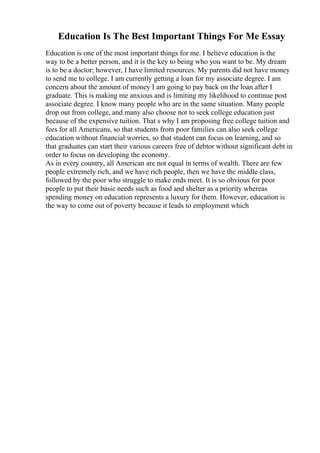 Education Is The Best Important Things For Me Essay
Education is one of the most important things for me. I believe education is the
way to be a better person, and it is the key to being who you want to be. My dream
is to be a doctor; however, I have limited resources. My parents did not have money
to send me to college. I am currently getting a loan for my associate degree. I am
concern about the amount of money I am going to pay back on the loan after I
graduate. This is making me anxious and is limiting my likelihood to continue post
associate degree. I know many people who are in the same situation. Many people
drop out from college, and many also choose not to seek college education just
because of the expensive tuition. That s why I am proposing free college tuition and
fees for all Americans, so that students from poor families can also seek college
education without financial worries, so that student can focus on learning, and so
that graduates can start their various careers free of debtor without significant debt in
order to focus on developing the economy.
As in every country, all American are not equal in terms of wealth. There are few
people extremely rich, and we have rich people, then we have the middle class,
followed by the poor who struggle to make ends meet. It is so obvious for poor
people to put their basic needs such as food and shelter as a priority whereas
spending money on education represents a luxury for them. However, education is
the way to come out of poverty because it leads to employment which
 