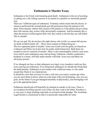 Euthanasia is Murder Essay
Euthanasia is the Greek word meaning good death . Euthanasia is the act of assisting
in ending one s life, killing a person or an animal in a painless or minimally painful
way.
There are 3 different types of euthanasia. Volantary which means that the doctor, or
whoever performed the assisted death got full permission from the patient to kill
them. Nonvolantary without full consent of the patient or if the patient did give them
their full consent, they weren t fully decisionally competent. And Involantary this is
when the person is killed against their will, they refuse to die but they are still killed.
This Is murder!
We are not god. We do not have the right choose who to kill, we cannot kill anyone
we think would be better off ... Show more content on Helpwriting.net ...
The two separarate parts of murder: Actus reus (Latin term for guilty act (based on
evidence)) and Mens rea (Latin term for guilty mind (intension)). Both these are
needed to convict someone of murder. There is also manslaughter (which is just actus
reus) which some euthanasia cases end up being. Euthansia, whether conducted a
hostpital or a home, still falls under murder with both, Actus reus and Mens rea
obviously present.
If we changed our laws so that euthanasia was legal, every murderer could say they
were carrying out euthanasia. If we bring back euthanasia we should also bring back
the death penalty. Euthanasia is just murder with a different name, it s the same,
except they blame it on a dead person.
It should be a law that you have to write a will once you reach a certain age when
you are most likely to know what you want done with your belongings, once you are
gone. In the future if you get damaged (mentally or physically), your belongings will
go to the appropriate place.
Euthanasia should and will hopefully be charged as murder in all cases. There is
no exception for killing anyone even if they say they want to be killed. Nowdays it
is very easy to forge anything especially an assisted suicide pleadge. The Australian
Legal System is constructed so that it is practically impossible for some
 