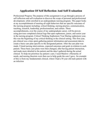 Application Of Self Reflection And Self Evaluation
Professional Progress The purpose of this assignment is to go through a process of
self reflection and self evaluation to discover the scope of personal and professional
development, while enrolled in an undergraduate nursing program. This paper looks
at my accomplishment of meeting all eight behaviors that are specific outcomes of
the nursing program including: critical thinking, nursing practice, communication,
teaching, research, leadership, professionalism, and culture. These
accomplishments, over the course of my undergraduate career, will be proven
using previous completed clinical logs that span sophomore, junior, and senior year
in the nursing program. Critical Thinking Sophomore Year During sophomore year,
this was the beginning of my critical thinking in the clinical setting. This first year,
pre clinical was a time spent gathering patient information and assessment data to
create a basic care plan specific to the designated patient. After the care plan was
made, I listed nursing interventions, expected outcomes and goals in relation to each
patient. These basic care plans were then changed, after having patient interaction,
and made more detailed to the patient and the data I gathered during the actual
clinical. To help me prioritize my patient s care, I used Maslow s Hierarchy of
needs, and nursing theorists were then use to help guide the care I gave. An example
of this is from my fundamentals clinical, where I had a 58 year old male patient with
an infection
 