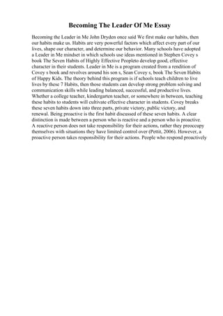 Becoming The Leader Of Me Essay
Becoming the Leader in Me John Dryden once said We first make our habits, then
our habits make us. Habits are very powerful factors which affect every part of our
lives, shape our character, and determine our behavior. Many schools have adopted
a Leader in Me mindset in which schools use ideas mentioned in Stephen Covey s
book The Seven Habits of Highly Effective Peopleto develop good, effective
character in their students. Leader in Me is a program created from a rendition of
Covey s book and revolves around his son s, Sean Covey s, book The Seven Habits
of Happy Kids. The theory behind this program is if schools teach children to live
lives by these 7 Habits, then those students can develop strong problem solving and
communication skills while leading balanced, successful, and productive lives.
Whether a college teacher, kindergarten teacher, or somewhere in between, teaching
these habits to students will cultivate effective character in students. Covey breaks
these seven habits down into three parts, private victory, public victory, and
renewal. Being proactive is the first habit discussed of these seven habits. A clear
distinction is made between a person who is reactive and a person who is proactive.
A reactive person does not take responsibility for their actions, rather they preoccupy
themselves with situations they have limited control over (Pettit, 2006). However, a
proactive person takes responsibility for their actions. People who respond proactively
 
