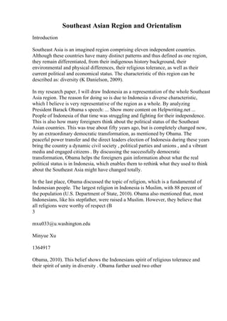 Southeast Asian Region and Orientalism
Introduction
Southeast Asia is an imagined region comprising eleven independent countries.
Although these countries have many distinct patterns and thus defined as one region,
they remain differentiated, from their indigenous history background, their
environmental and physical differences, their religious tolerance, as well as their
current political and economical status. The characteristic of this region can be
described as: diversity (K Danielson, 2009).
In my research paper, I will draw Indonesia as a representation of the whole Southeast
Asia region. The reason for doing so is due to Indonesia s diverse characteristic,
which I believe is very representative of the region as a whole. By analyzing
President Barack Obama s speech: ... Show more content on Helpwriting.net ...
People of Indonesia of that time was struggling and fighting for their independence.
This is also how many foreigners think about the political status of the Southeast
Asian countries. This was true about fifty years ago, but is completely changed now,
by an extraordinary democratic transformation, as mentioned by Obama. The
peaceful power transfer and the direct leaders election of Indonesia during these years
bring the country a dynamic civil society , political parties and unions , and a vibrant
media and engaged citizens . By discussing the successfully democratic
transformation, Obama helps the foreigners gain information about what the real
political status is in Indonesia, which enables them to rethink what they used to think
about the Southeast Asia might have changed totally.
In the last place, Obama discussed the topic of religion, which is a fundamental of
Indonesian people. The largest religion in Indonesia is Muslim, with 88 percent of
the population (U.S. Department of State, 2010). Obama also mentioned that, most
Indonesians, like his stepfather, were raised a Muslim. However, they believe that
all religions were worthy of respect (B
3
mxu033@u.washington.edu
Minyue Xu
1364917
Obama, 2010). This belief shows the Indonesians spirit of religious tolerance and
their spirit of unity in diversity . Obama further used two other
 