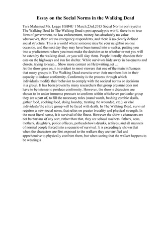 Essay on the Social Norms in the Walking Dead
Tara Mahamad Ms. Leggo HSB4U 1 March.23rd.2015 Social Norms portrayed in
The Walking Dead In The Walking Dead s post apocalyptic world, there is no true
form of government, no law enforcement, money has absolutely no value
whatsoever, there are no emergency respondents, and there is no clearly defined
social structure. This is a world where someone may be your neighbor on one
occasion, and the next day they may have been turned into a walker, putting you
into a predicament where you must make the decision as to whether or not you will
be eaten by the walking dead , or you will slay them. People literally abandon their
cars on the highways and run for shelter. While survivors hide away in basements and
closets, trying to keep... Show more content on Helpwriting.net ...
As the show goes on, it is evident to most viewers that one of the main influences
that many groups in The Walking Dead exercise over their members lies in their
capacity to induce conformity. Conformity is the process through which
individuals modify their behavior to comply with the societal norms or decisions
in a group. It has been proven by many researchers that group pressure does not
have to be intense to produce conformity. However, the show s characters are
shown to be under immense pressure to conform within whichever particular group
they are a part of, to fill the necessary roles (stand watch, bashing zombie skulls,
gather food, cooking food, doing laundry, treating the wounded, etc.), or else
individuals/the entire group will be faced with death. In The Walking Dead, survival
requires a new social norm, that relies on greater brutality and physical strength. In
the most literal sense, it is survival of the fittest. However the show s characters are
not barbarians of any sort, rather than that, they are school teachers, fathers, sons,
mothers, daughters, police officers, potheads/town drunks, retirees, and all manners
of normal people forced into a scenario of survival. It is exceedingly shown that
when the characters are first exposed to the walkers they are terrified and
apprehensive to physically confront them, but when seeing that the walker happens to
be wearing a
 