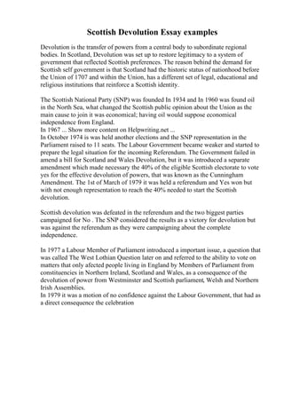Scottish Devolution Essay examples
Devolution is the transfer of powers from a central body to subordinate regional
bodies. In Scotland, Devolution was set up to restore legitimacy to a system of
government that reflected Scottish preferences. The reason behind the demand for
Scottish self government is that Scotland had the historic status of nationhood before
the Union of 1707 and within the Union, has a different set of legal, educational and
religious institutions that reinforce a Scottish identity.
The Scottish National Party (SNP) was founded In 1934 and In 1960 was found oil
in the North Sea, what changed the Scottish public opinion about the Union as the
main cause to join it was economical; having oil would suppose economical
independence from England.
In 1967 ... Show more content on Helpwriting.net ...
In October 1974 is was held another elections and the SNP representation in the
Parliament raised to 11 seats. The Labour Government became weaker and started to
prepare the legal situation for the incoming Referendum. The Government failed in
amend a bill for Scotland and Wales Devolution, but it was introduced a separate
amendment which made necessary the 40% of the eligible Scottish electorate to vote
yes for the effective devolution of powers, that was known as the Cunningham
Amendment. The 1st of March of 1979 it was held a referendum and Yes won but
with not enough representation to reach the 40% needed to start the Scottish
devolution.
Scottish devolution was defeated in the referendum and the two biggest parties
campaigned for No . The SNP considered the results as a victory for devolution but
was against the referendum as they were campaigning about the complete
independence.
In 1977 a Labour Member of Parliament introduced a important issue, a question that
was called The West Lothian Question later on and referred to the ability to vote on
matters that only afected people living in England by Members of Parliament from
constituencies in Northern Ireland, Scotland and Wales, as a consequence of the
devolution of power from Westminster and Scottish parliament, Welsh and Northern
Irish Assemblies.
In 1979 it was a motion of no confidence against the Labour Government, that had as
a direct consequence the celebration
 