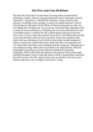 The Pros And Cons Of Robots
My entire life, from what I can remember, has always been accompanied by
technology or robots. From a young age I played the newest video game consoles:
Playstation 1, Playstation 2, Nintendo DS, Gameboy. Along with those game
consoles I would play on the computer we kept in my parents bedroom. I got my
first flip phone in 5th grade with the IPhone 4 following 6th grade year. My very
own laptop came 7th grade year. As you can see, I have had many experiences with
a variety of consoles and devices. Technology has just always fascinated me, when
I would play games, I would be left with a certain greed to play more and more.
Now a days, you have robots like Amazon Alexa or Siri in the IPhones that can talk
to you, do commands, and even answer questions. Every year companies make
robots with more intelligence, but lets look at robots from a smaller standpoint. I
believe everyone has a general idea what a robot looks like; I can guarantee you
see a human like figure that s more intelligent than the average joe. Although you re
not completely wrong, robots come in just about every shape and size. (National
Geographic) According to an article written by Robohub from National
Geographic, What a robot looks like depends on its purpose. Flying robots might
look like helicopters, or have wings like insects or birds. Cleaning robots often look
like little vacuums. Our TVs, stereo systems, they are all robots. Go look in your
kitchen, what do you see? A fridge? A microwave? A dish
 