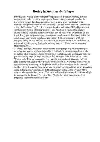 Boeing Industry Analysis Paper
Introduction: We are a subcontracted company of the Boeing Company that our
contract is to make precision engine parts. To meet the growing demand of the
market and the out dated equipment we have in hand now. I am tasked with
finding a new power source for our company. The first power source I Looked at is
a Lincoln Precision Tig 375. The next one I took a look at is a Miller Dynasty 350.
Application: The use of thinner gauge Ti and Ni alloys is pushing the aircraft
engine industry to ensure high quality welds can be made with lower levels of heat
input. Every part we produce goes through our nondestructive laboratory to test the
welds under x ray or die penetrant. Key Factors 1: High frequency: With our
company being located so close to a local airport we are under strict guidelines for
the use of high frequency during the welding process.... Show more content on
Helpwriting.net ...
3: Energy Savings: Our current machines are an amperage hog. With updating to
newer power sources we hope to be able to cut back on the amperage draw at idle
as well as when welding is being performed. 4: Labor Savings: With every weld we
produce having to go through nondestructive testing its labor intensive processes.
When a weld does not pass on the first time the time and cost it takes to make it
right is more than double what it would normally cost. 5: Warranty: With having to
upgrade having a warranty on the power source will be a major role. As our staff
will have to be trained on these newer and more advanced machines we are expecting
some malfunctions. Comparison: 1: High frequency in the Miller Dynasty 350 is
only on when you initiate the arc. This in turn eliminates issues with continuous high
frequency. On the Lincoln Precision Tig 375 side they utilize continuous high
frequency to eliminate cross over arc
 
