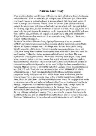 Narrow Lace Essay
Want a softer, daintier look for your bedroom, but can t afford new drapes, bedspread
and accessories? Wish no more! Go get a couple yards of lace and you ll be well on
your way to having a prettier bedroom at a minimal cost. But, the overall look will
seem as though you ve spent a fortune. There are various types of lace which are
suitable for giving your bedrooma softer look. Lace on a bolt, or by the yard, is fine
for covering large areas, like an entire wall or section of a wall. Wide lace, found on a
spool or by the yard, is great for making a border to go around the top of the bedroom
wall. Narrow lace, also found on a spool, is a great way to add just a little lace to
things like lamps or other accessories. Lace comes in many different... Show more
content on Helpwriting.net ...
As part of the Atlanta Marietta Sandy Springs Metro area, it has access to the
MARTA rail transportation system, thus ensuring reliable transportation into Metro
Atlanta. Its 9 public schools and 12 well kept parks are just a few of the family
friendly amenities of this town. The city was only incorporated into a city in mid
2005, after a long battle with the state to resist annexation with Atlanta and a call for
a referendum. Today the city has a mayor and six Council members. The town
experienced serious growth in the 1950s when a housing boom began. Many of the
homes in newer neighborhoods evidence that period with ranch style and modern
traditional homes. This small city is one of metro Atlanta s most affluent residential
communities and in recent years has seen a trend in high rise luxury condominium
building. Medium income is among the highest in Georgia, with a household making
over $60,000 and a family income estimated at just above $80,000. With all this
affluence the area is flush with beautiful public buildings, and many national
companies locally headquartered here, which means more professional jobs are
being created. This is an expensive place to live with the median house value at
$345,200 in the year 2000. The dominant employment arenas for the population are in
professional, scientific and technical industries.http://www.city data.com/city/Sandy
Springs Georgia.html Anyone thinking about buying in Sandy Springs would do
well to purchase an audio driving tour tape at the Heritage Sandy Springs
Administrative Office during regular business hours. It will provide an overview of
the city s history and cultural identity. This is a wonderful resource that also can be
used to tour the area and get a feel for the neighborhoods and see the civic buildings.
There are 74 homes listed in the Atlanta Journal Constitution from $150,000 to
 