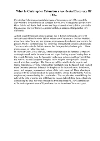 What Is Christopher Columbus s Accidental Discovery Of
The...
Christopher Columbus accidental discovery of the americas in 1492 exposed the
New World to the domination of European powers.Two of the greatest powers were
Great Britain and Spain. Both nations saw huge economical and political potential in
the americas, however the two countries went about accessing that potential very
differently.
At first, Great Britain sent religious groups that it did not particularly agree with
and convicted criminals whom Britain had run out of room for to the New World to
move them out of their way and generate some revenue from lumber and crops in the
process. Most of the labor force was comprised of indentured servants and criminals.
There were slaves in the British colonies, but their popularity had not quite ... Show
more content on Helpwriting.net ...
In search of Glory, Gold, and God, Spanish explorers such as Hernando Cortes saw
vast empires such as the Inca and Aztec and began devising ways of tearing them to
the ground. Not only were the Spaniards vastly more technologically advanced than
the Natives, but the Europeans brought a secret weapon, more powerful than any
sword, with them: smallpox. The disease spread like wildfire in the unprotected
Native populations, severely reducing their numbers before the Spanish even reached
them. Once the spaniards did reach the Empires of the Inca and Aztec, their horses,
armor, and weaponry was centuries ahead of the Natives arsenal. These advantages,
coupled with the tactical minds of the conquistadors, spelled disaster for the Natives,
despite vastly outnumbering the conquistadors. The conquistadors would kidnap the
ruler of the tribe or empire and hold them for ransom before killing them, effectively
dismantling the once powerful civilizations from the inside out. Now all that is left
of the ancient powerhouses of Central America are the ruins of their once great
 