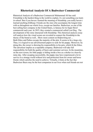 Rhetorical Analysis Of A Budweiser Commercial
Rhetorical Analysis of a Budweiser Commercial Muhammad Ali has said:
Friendship is the hardest thing in the world to explain. It s not something you learn
in school. But if you haven t learned the meaning of friendship, you really haven t
learned anything (Edberg). Friends are the ones who accompany the longest time
with us throughout our whole lives, except our families. Budweiser, as one of the
best selling beer company in the United States, is famous for its Super Bowl
commercial each year. In 2015, they created a commercial called Lost Dog . The
development of the story interacted with friendship. This rhetorical analysis essay
will analyze how the visual scenes are revealed to connect the friendship to the
theory of the brand as well... Show more content on Helpwriting.net ...
Both Ethos and Pathos occupy the majority of the plot. It seems to be a large city.
Thus, it is logical to use advertisement papers to seek for his puppy. Moreover, by
doing this, the owner is showing his responsibility to his pets, which fit the Ethos.
The advertiser implies as a reputable company, Budweiser will take full
responsibility for both the quality of beers and customer services. In the meantime,
on the next screen, his little puppy is hiding inside a box as a shelter in a heavily
rainy day. After escaping successfully, the puppy may have experienced a lot to
survive in a strange world without love and protection from his owner and horse
friend, which satisfies the need to achieve. Virtually, it hints at the fact that
Budweiser Beers may be the best companion in our lives when real friends are not
 