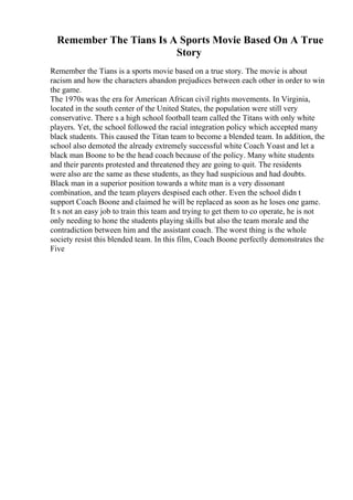 Remember The Tians Is A Sports Movie Based On A True
Story
Remember the Tians is a sports movie based on a true story. The movie is about
racism and how the characters abandon prejudices between each other in order to win
the game.
The 1970s was the era for American African civil rights movements. In Virginia,
located in the south center of the United States, the population were still very
conservative. There s a high school football team called the Titans with only white
players. Yet, the school followed the racial integration policy which accepted many
black students. This caused the Titan team to become a blended team. In addition, the
school also demoted the already extremely successful white Coach Yoast and let a
black man Boone to be the head coach because of the policy. Many white students
and their parents protested and threatened they are going to quit. The residents
were also are the same as these students, as they had suspicious and had doubts.
Black man in a superior position towards a white man is a very dissonant
combination, and the team players despised each other. Even the school didn t
support Coach Boone and claimed he will be replaced as soon as he loses one game.
It s not an easy job to train this team and trying to get them to co operate, he is not
only needing to hone the students playing skills but also the team morale and the
contradiction between him and the assistant coach. The worst thing is the whole
society resist this blended team. In this film, Coach Boone perfectly demonstrates the
Five
 