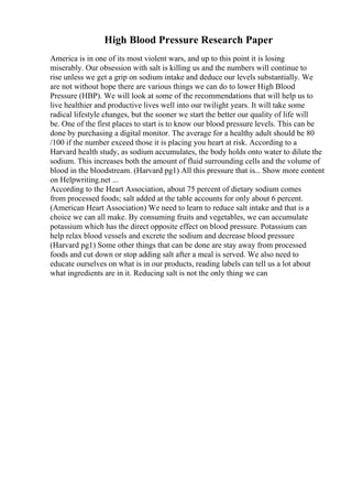 High Blood Pressure Research Paper
America is in one of its most violent wars, and up to this point it is losing
miserably. Our obsession with salt is killing us and the numbers will continue to
rise unless we get a grip on sodium intake and deduce our levels substantially. We
are not without hope there are various things we can do to lower High Blood
Pressure (HBP). We will look at some of the recommendations that will help us to
live healthier and productive lives well into our twilight years. It will take some
radical lifestyle changes, but the sooner we start the better our quality of life will
be. One of the first places to start is to know our blood pressure levels. This can be
done by purchasing a digital monitor. The average for a healthy adult should be 80
/100 if the number exceed those it is placing you heart at risk. According to a
Harvard health study, as sodium accumulates, the body holds onto water to dilute the
sodium. This increases both the amount of fluid surrounding cells and the volume of
blood in the bloodstream. (Harvard pg1) All this pressure that is... Show more content
on Helpwriting.net ...
According to the Heart Association, about 75 percent of dietary sodium comes
from processed foods; salt added at the table accounts for only about 6 percent.
(American Heart Association) We need to learn to reduce salt intake and that is a
choice we can all make. By consuming fruits and vegetables, we can accumulate
potassium which has the direct opposite effect on blood pressure. Potassium can
help relax blood vessels and excrete the sodium and decrease blood pressure
(Harvard pg1) Some other things that can be done are stay away from processed
foods and cut down or stop adding salt after a meal is served. We also need to
educate ourselves on what is in our products, reading labels can tell us a lot about
what ingredients are in it. Reducing salt is not the only thing we can
 