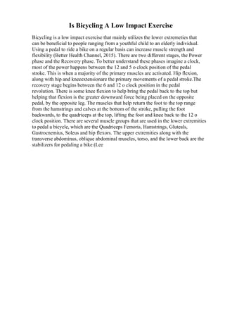 Is Bicycling A Low Impact Exercise
Bicycling is a low impact exercise that mainly utilizes the lower extremeties that
can be beneficial to people ranging from a youthful child to an elderly individual.
Using a pedal to ride a bike on a regular basis can increase muscle strength and
flexibility (Better Health Channel, 2015). There are two different stages, the Power
phase and the Recovery phase. To better understand these phases imagine a clock,
most of the power happens between the 12 and 5 o clock position of the pedal
stroke. This is when a majority of the primary muscles are activated. Hip flexion,
along with hip and kneeextensionare the primary movements of a pedal stroke.The
recovery stage begins between the 6 and 12 o clock position in the pedal
revolution. There is some knee flexion to help bring the pedal back to the top but
helping that flexion is the greater downward force being placed on the opposite
pedal, by the opposite leg. The muscles that help return the foot to the top range
from the hamstrings and calves at the bottom of the stroke, pulling the foot
backwards, to the quadriceps at the top, lifting the foot and knee back to the 12 o
clock position. There are several muscle groups that are used in the lower extremities
to pedal a bicycle, which are the Quadriceps Femoris, Hamstrings, Gluteals,
Gastrocnemius, Soleus and hip flexors. The upper extremities along with the
transverse abdominus, oblique abdominal muscles, torso, and the lower back are the
stabilizers for pedaling a bike (Lee
 
