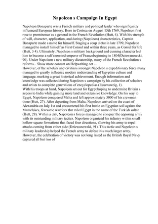 Napoleon s Campaign In Egypt
Napoleon Bonaparte was a French military and political leader who significantly
influenced European history. Born in Corisca on August 15th 1769, Napoleon first
rose to prominence as a general in the French Revolution (Hutt, 4). With his strength
of will, character, application, and daring (Napoleon) characteristics, Captain
Bonaparte made a name for himself. Staging a coup d etat in late 1799, Napoleon
managed to install himself as First Consul and within three years, as Consul for life
(Hutt, 3 4). Ultimately, Napoleon s military background and cunning character led
him to become a self crowned emperor of Francebeginning in 1804(Dziewanowski,
90). Under Napoleon s new military dictatorship, many of the French Revolution s
reforms... Show more content on Helpwriting.net ...
However, of the scholars and civilians amongst Napoleon s expeditionary force many
managed to greatly influence modern understanding of Egyptian culture and
language, marking a great historical achievement. Enough information and
knowledge was collected during Napoleon s campaign by his collection of scholars
and artists to complete generations of encyclopedias (Rosensweig, 1).
With his troops at hand, Napoleon set out for Egypt hoping to undermine Britain s
access to India while gaining more land and extensive knowledge. On his way to
Egypt, Napoleon conquered Malta and left approximately 3000 of his crewman
there (Hutt, 27). After departing from Malta, Napoleon arrived on the coast of
Alexandria on July 1st and encountered his first battle on Egyptian soil against the
Mamelukes, fearsome warriors that ruled Egypt in the name of the Turkish sultan
(Hutt, 28). Within a day, Napoleon s forces managed to conquer the opposing army
with its outstanding military tactics. Napoleon organized his infantry within small
hollow square formations that faced four directions, allowing his army to repel
attacks coming from either side (Dziewanowski, 91). This tactic and Napoleon s
military leadership helped the French army to defeat this much larger army.
However, the celebration of victory was not long lasted as the British Royal Navy
captured all but two of
 