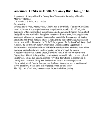 Assessment Of Stream Health At Conley Run Through The...
Assessment of Stream Health at Conley Run Through the Sampling of Benthic
Macroinvertebrates
C.J. Laurin, C.J. Hess, M.C. Taddeo
Introduction
Located near Cowan, Pennsylvania, Conley Run is a tributary of Buffalo Creek that
has experienced severe degradation due to agricultural activity. Specifically, the
deposition of large amounts of animal wastes, pesticides, and fertilizers has resulted
in significant eutrophication throughout the stream. Furthermore, bank degradation
associated with the movement of livestock has caused the displacement of foreign
sediments into stream habitats. These factors, among many others, have caused the
lake to be considered impaired by PA DEP. In response, the Buffalo Creek Watershed
Alliance, the the Union County Conservation District, and the Department of
Environmental Protection and Fish and Boat Commision have partnered in an effort
to restore stream habitat and create a riparian buffer to protect the stream.
A separate tributary of Buffalo Creek, known as Stony Run, lies upstream from
Conley Run. Since it is located in a dense wooded area with little to no agricultural
interference, Stony Run has experienced very little degradation in comparison to
Conley Run. However, Stony Run also shares a number of similar physical
characteristics with Conley Run, such as discharge, watershed area, elevation and
slope. Therefore, it will serve as a reference stream for this study.
The objective of this study was to assess the stream habitat quality
 