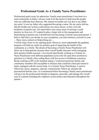 Professional Goals As A Family Nurse Practitioner
Professional goals essay for admission: Family nurse practitioner I was born in a
rural community in India. I always want to be the doctor to help treat the people
who are suffering from illnesses. My interest in health care was due to my father
my uncle. It was my father who suggested becoming a nurse. He my uncle told me
that the health care system could always use more nurses, as they were the
backbone of patient care. He stated there were many areas of nursing I could
practice in, however, if I wanted to play a larger role in the management and
determining of patient care I should look into becoming a Family nurse practitioner. I
believe that Once you decide on your occupation, you must immerse yourself in your
... Show more content on Helpwriting.net ...
I will be steps closer to my aspiring goals. However, most importantly the graduate
program will help me reach my primary goal of impacting the health of the
community as a whole. My dream of becoming a Family Nurse Practitioner will
allow me to help patients increase their overall health outcomes while managing
their primary health concerns. I see myself specifically working as a Family nu
Nurse Practitioner with different population across the life span from newborn to
geriatrics in a family clinic aiding those with less access to healthcare resources.
Being working as RN in the hospital setting, I witnessed numerous family and
community members fall susceptible to diseases that could have been prevented or
better managed with the correct help. As a Family Nurse Practitioner, I want to
effectively assess, diagnose, educate, communicate, follow up, and provide
personalized holistic care. As I mentioned before becoming a family nurse practitioner
will give me the professional latitude to diagnose, prescribe, and manage the overall
care of a patient including the emphasis on prevention and education throughout the
patient s
 