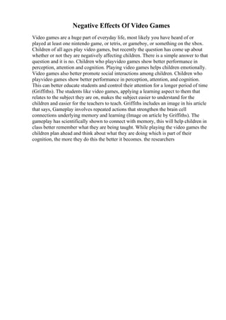 Negative Effects Of Video Games
Video games are a huge part of everyday life, most likely you have heard of or
played at least one nintendo game, or tetris, or gameboy, or something on the xbox.
Children of all ages play video games, but recently the question has come up about
whether or not they are negatively affecting children. There is a simple answer to that
question and it is no. Children who playvideo games show better performance in
perception, attention and cognition. Playing video games helps children emotionally.
Video games also better promote social interactions among children. Children who
playvideo games show better performance in perception, attention, and cognition.
This can better educate students and control their attention for a longer period of time
(Griffiths). The students like video games, applying a learning aspect to them that
relates to the subject they are on, makes the subject easier to understand for the
children and easier for the teachers to teach. Griffiths includes an image in his article
that says, Gameplay involves repeated actions that strengthen the brain cell
connections underlying memory and learning (Image on article by Griffiths). The
gameplay has scientifically shown to connect with memory, this will help children in
class better remember what they are being taught. While playing the video games the
children plan ahead and think about what they are doing which is part of their
cognition, the more they do this the better it becomes. the researchers
 