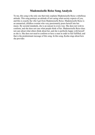 Mademoiselle Reisz Song Analysis
To me, this song is the only one that truly explains Mademoiselle Reisz s rebellious
attitude. This song portrays an attitude of not caring what society expects of you,
and this is exactly the vibe I get from Mademoiselle Reisz. Mademoiselle Reisz is
an unmarried, childless woman who very passionately pours herself into her
music. By societal standards, she is an outcast in every way. She does not wish to
conform, and she does not care what people think of her. Mademoiselle Reisz does
not care about what others think about her, and she is perfectly happy with herself
as she is. She does not need to conform or have a man in order to feel fulfilled, and
that is the predominant message of this song. In this song, Kesha sings about how
she provides
 