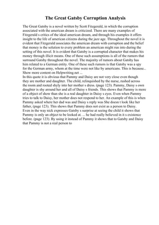 The Great Gatsby Corruption Analysis
The Great Gatsby is a novel written by Scott Fitzgerald, in which the corruption
associated with the american dream is criticized. There are many examples of
Fitzgerald s critics of the ideal american dream, and through his examples it offers
insight to the life of american citizens during the jazz age. Throughout the novel it is
evident that Fitzgerald associates the american dream with corruption and the belief
that money is the solution to every problem an american might run into during the
setting of this novel. It is evident that Gatsby is a corrupted character that makes his
money through illicit means. One of these such assumptions is all of the rumors that
surround Gatsby throughout the novel. The majority of rumors about Gatsby has
him related to a German entity. One of these such rumors is that Gatsby was a spy
for the German army, whom at the time were not like by americans. This is because...
Show more content on Helpwriting.net ...
In this quote it is obvious that Pammy and Daisy are not very close even though
they are mother and daughter. The child, relinquished by the nurse, rushed across
the room and rooted shyly into her mother s dress. (page 123). Pammy, Daisy s own
daughter is shy around her and all of Daisy s friends. This shows that Pammy is more
of a object of show than she is a real daughter in Daisy s eyes. Even when Pammy
tries to talk to Daisy, her mother does not respond to her. An example of this is when
Pammy asked where her dad was and Daisy s reply was She doesn t look like her
father, (page 123). This shows that Pammy does not exist as a person to Daisy.
Even in the way nick expresses Gatsby s surprise at seeing the child it shows that
Pammy is only an object to be looked at. ... he had really believed in it s existence
before. (page 123). By using it instead of Pammy it shows that to Gatsby and Daisy
that Pammy is not a real person to
 