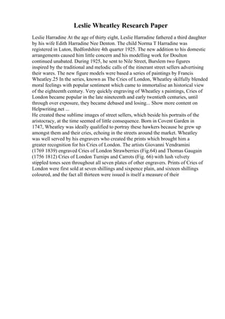 Leslie Wheatley Research Paper
Leslie Harradine At the age of thirty eight, Leslie Harradine fathered a third daughter
by his wife Edith Harradine Nee Denton. The child Norma T Harradine was
registered in Luton, Bedfordshire 4th quarter 1925. The new addition to his domestic
arrangements caused him little concern and his modelling work for Doulton
continued unabated. During 1925, he sent to Nile Street, Burslem two figures
inspired by the traditional and melodic calls of the itinerant street sellers advertising
their wares. The new figure models were based a series of paintings by Francis
Wheatley.25 In the series, known as The Cries of London, Wheatley skilfully blended
moral feelings with popular sentiment which came to immortalise an historical view
of the eighteenth century. Very quickly engraving of Wheatley s paintings, Cries of
London became popular in the late nineteenth and early twentieth centuries, until
through over exposure, they became debased and losing... Show more content on
Helpwriting.net ...
He created these sublime images of street sellers, which beside his portraits of the
aristocracy, at the time seemed of little consequence. Born in Covent Garden in
1747, Wheatley was ideally qualified to portray these hawkers because he grew up
amongst them and their cries, echoing in the streets around the market. Wheatley
was well served by his engravers who created the prints which brought him a
greater recognition for his Cries of London. The artists Giovanni Vendramini
(1769 1839) engraved Cries of London Strawberries (Fig.64) and Thomas Gaugain
(1756 1812) Cries of London Turnips and Carrots (Fig. 66) with lush velvety
stippled tones seen throughout all seven plates of other engravers. Prints of Cries of
London were first sold at seven shillings and sixpence plain, and sixteen shillings
coloured, and the fact all thirteen were issued is itself a measure of their
 