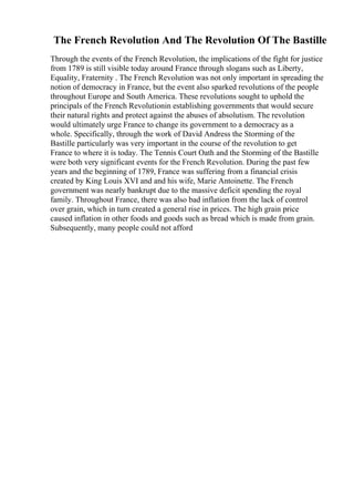 The French Revolution And The Revolution Of The Bastille
Through the events of the French Revolution, the implications of the fight for justice
from 1789 is still visible today around France through slogans such as Liberty,
Equality, Fraternity . The French Revolution was not only important in spreading the
notion of democracy in France, but the event also sparked revolutions of the people
throughout Europe and South America. These revolutions sought to uphold the
principals of the French Revolutionin establishing governments that would secure
their natural rights and protect against the abuses of absolutism. The revolution
would ultimately urge France to change its government to a democracy as a
whole. Specifically, through the work of David Andress the Storming of the
Bastille particularly was very important in the course of the revolution to get
France to where it is today. The Tennis Court Oath and the Storming of the Bastille
were both very significant events for the French Revolution. During the past few
years and the beginning of 1789, France was suffering from a financial crisis
created by King Louis XVI and and his wife, Marie Antoinette. The French
government was nearly bankrupt due to the massive deficit spending the royal
family. Throughout France, there was also bad inflation from the lack of control
over grain, which in turn created a general rise in prices. The high grain price
caused inflation in other foods and goods such as bread which is made from grain.
Subsequently, many people could not afford
 
