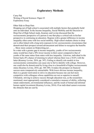 Exploratory Methods
Carry Pak
Writing of Social Sciences: Paper #3
Exploratory Essay
Other Side to Drop Outs
Dropping out of high school is associated with multiple factors that gradually build
onto an individual. In the Income Inequality, Social Mobility and the Decision to
Drop Out of High School study, Kearney and Levine discussed that the
socioeconomic perspective of a person is one that plays a critical role in his/her
perspective in continuing an education. Regions with a greater difference in income
inequality often come with less social mobility. High school students choice to drop
out is often linked with a long term exposure to low socioeconomic circumstance that
demotivated their prospect toward advancement and failure to recognize the benefits
... Show more content on Helpwriting.net ...
In a state with a greater gap in income inequality, youths of low socioeconomic
status would have had a 30% lower income in their career compared to that of
youths of the same status from states with less inequality. Likewise, individual in the
former had a 8% chance of returning to school whereas there was a 10.6% with the
latter (Kearney Levine, 2016, pp. 347). Failing to identify role models in low
socioeconomic communities can cause one to fail to identify with college. However,
one could also be demotivated by living close to a household of higher socioeconomic
status (Kearney Levine, 2016, pp. 348 349). It makes the prospect on financial
success seem comparatively unreachable. With lower obvious income inequality,
there is a greater motivation to strive in education because one can feel more
competitive with colleagues whose capabilities are not so superior to oneself.
Ultimately, striving to achieve success through education was, as the researchers
mentioned, most appropriately considered a cumulative measure of ability, reflecting
innate endowments, environmental influences, and the result of formal and informal
human capital investment (Kearney Levine, 2016). If an individual cannot overcome
the obstacles that are cast by
 