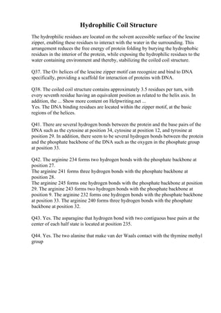 Hydrophilic Coil Structure
The hydrophilic residues are located on the solvent accessible surface of the leucine
zipper, enabling these residues to interact with the water in the surrounding. This
arrangement reduces the free energy of protein folding by burying the hydrophobic
residues in the interior of the protein, while exposing the hydrophilic residues to the
water containing environment and thereby, stabilizing the coiled coil structure.
Q37. The О± helices of the leucine zipper motif can recognize and bind to DNA
specifically, providing a scaffold for interaction of proteins with DNA.
Q38. The coiled coil structure contains approximately 3.5 residues per turn, with
every seventh residue having an equivalent position as related to the helix axis. In
addition, the ... Show more content on Helpwriting.net ...
Yes. The DNA binding residues are located within the zipper motif, at the basic
regions of the helices.
Q41. There are several hydrogen bonds between the protein and the base pairs of the
DNA such as the cytosine at position 34, cytosine at position 12, and tyrosine at
position 29. In addition, there seem to be several hydrogen bonds between the protein
and the phosphate backbone of the DNA such as the oxygen in the phosphate group
at position 33.
Q42. The arginine 234 forms two hydrogen bonds with the phosphate backbone at
position 27.
The arginine 241 forms three hydrogen bonds with the phosphate backbone at
position 28.
The arginine 245 forms one hydrogen bonds with the phosphate backbone at position
29. The arginine 243 forms two hydrogen bonds with the phosphate backbone at
position 9. The arginine 232 forms one hydrogen bonds with the phosphate backbone
at position 33. The arginine 240 forms three hydrogen bonds with the phosphate
backbone at position 32.
Q43. Yes. The asparagine that hydrogen bond with two contiguous base pairs at the
center of each half state is located at position 235.
Q44. Yes. The two alanine that make van der Waals contact with the thymine methyl
group
 