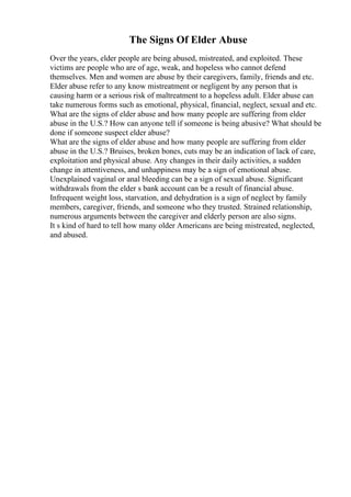 The Signs Of Elder Abuse
Over the years, elder people are being abused, mistreated, and exploited. These
victims are people who are of age, weak, and hopeless who cannot defend
themselves. Men and women are abuse by their caregivers, family, friends and etc.
Elder abuse refer to any know mistreatment or negligent by any person that is
causing harm or a serious risk of maltreatment to a hopeless adult. Elder abuse can
take numerous forms such as emotional, physical, financial, neglect, sexual and etc.
What are the signs of elder abuse and how many people are suffering from elder
abuse in the U.S.? How can anyone tell if someone is being abusive? What should be
done if someone suspect elder abuse?
What are the signs of elder abuse and how many people are suffering from elder
abuse in the U.S.? Bruises, broken bones, cuts may be an indication of lack of care,
exploitation and physical abuse. Any changes in their daily activities, a sudden
change in attentiveness, and unhappiness may be a sign of emotional abuse.
Unexplained vaginal or anal bleeding can be a sign of sexual abuse. Significant
withdrawals from the elder s bank account can be a result of financial abuse.
Infrequent weight loss, starvation, and dehydration is a sign of neglect by family
members, caregiver, friends, and someone who they trusted. Strained relationship,
numerous arguments between the caregiver and elderly person are also signs.
It s kind of hard to tell how many older Americans are being mistreated, neglected,
and abused.
 
