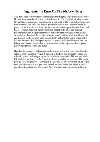 Argumentative Essay On The 8th Amendment
You don t have to worry about a criminal committing the same crime twice, why?
Because they won t be alive to even think about it!. The Eighth Amendment to the
United States Constitution states Excessive bail shall not be required, nor excessive
fines imposed, nor cruel and unusual punishments inflicted. , in other words, it
protects American citizens from excessive or unnecessary punishments, fines, and
bails. However, the death penalty is still an exception to cruel and unusual
punishments when the punishment does not violate the standards of the Eighth
Amendment. Based on the creation of death penalty in the eighth amendment, the
constitution can be claimed as an inconsistently valuable but viable document in
modern America. The death penalty also known as capital punishmentis one that
brings a lot of controversies but at the same time has been practiced throughout
history in different forms and styles.
Based on the research I did on various documents and articles that came from the
schools library database system, I was able to find out that the death penalty was
officially passed and recognized as the eighth amendment in 1791 as a part of the
bill of rights, but based on the American Government library database, The death
penalty has a long history. Hammurabi s Code and the Old Testament of the Bible
both provided for it. It was practiced in both ancient Greece and Rome. Capital
punishment persisted into the Middle Ages when it was often applied to heretics,
 