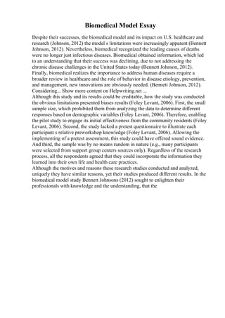 Biomedical Model Essay
Despite their successes, the biomedical model and its impact on U.S. healthcare and
research (Johnson, 2012) the model s limitations were increasingly apparent (Bennett
Johnson, 2012). Nevertheless, biomedical recognized the leading causes of deaths
were no longer just infectious diseases. Biomedical obtained information, which led
to an understanding that their success was declining, due to not addressing the
chronic disease challenges in the United States today (Bennett Johnson, 2012).
Finally, biomedical realizes the importance to address human diseases require a
broader review in healthcare and the role of behavior in disease etiology, prevention,
and management, new innovations are obviously needed. (Bennett Johnson, 2012).
Considering... Show more content on Helpwriting.net ...
Although this study and its results could be creditable, how the study was conducted
the obvious limitations presented biases results (Foley Levant, 2006). First, the small
sample size, which prohibited them from analyzing the data to determine different
responses based on demographic variables (Foley Levant, 2006). Therefore, enabling
the pilot study to engage its initial effectiveness from the community residents (Foley
Levant, 2006). Second, the study lacked a pretest questionnaire to illustrate each
participant s relative preworkshop knowledge (Foley Levant, 2006). Allowing the
implementing of a pretest assessment, this study could have offered sound evidence.
And third, the sample was by no means random in nature (e.g., many participants
were selected from support group centers sources only). Regardless of the research
process, all the respondents agreed that they could incorporate the information they
learned into their own life and health care practices.
Although the motives and reasons these research studies conducted and analyzed,
uniquely they have similar reasons, yet their studies produced different results. In the
biomedical model study Bennett Johnsons (2012) sought to enlighten their
professionals with knowledge and the understanding, that the
 