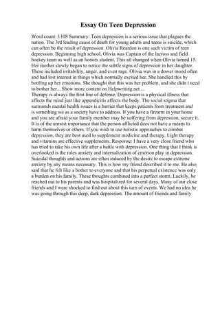 Essay On Teen Depression
Word count: 1108 Summary: Teen depression is a serious issue that plagues the
nation. The 3rd leading cause of death for young adults and teens is suicide, which
can often be the result of depression. Olivia Reardon is one such victim of teen
depression. Beginning high school, Olivia was Captain of the lacross and field
hockey team as well as an honors student. This all changed when Olivia turned 15.
Her mother slowly began to notice the subtle signs of depression in her daughter.
These included irritability, anger, and even rage. Olivia was in a dower mood often
and had lost interest in things which normally excited her. She handled this by
bottling up her emotions. She thought that this was her problem, and she didn t need
to bother her... Show more content on Helpwriting.net ...
Therapy is always the first line of defense. Depression is a physical illness that
affects the mind just like appendicitis affects the body. The social stigma that
surrounds mental health issues is a barrier that keeps patients from treatment and
is something we as a society have to address. If you have a firearm in your home
and you are afraid your family member may be suffering from depression, secure it.
It is of the utmost importance that the person afflicted does not have a means to
harm themselves or others. If you wish to use holistic approaches to combat
depression, they are best used to supplement medicine and therapy. Light therapy
and vitamins are effective supplements. Response: I have a very close friend who
has tried to take his own life after a battle with depression. One thing that I think is
overlooked is the roles anxiety and internalization of emotion play in depression.
Suicidal thoughts and actions are often induced by the desire to escape extreme
anxiety by any means necessary. This is how my friend described it to me. He also
said that he felt like a bother to everyone and that his perpetual existence was only
a burden on his family. These thoughts combined into a perfect storm. Luckily, he
reached out to his parents and was hospitalized for several days. Many of our close
friends and I were shocked to find out about this turn of events. We had no idea he
was going through this deep, dark depression. The amount of friends and family
 