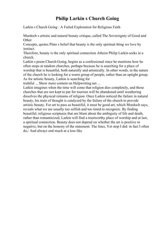 Philip Larkin s Church Going
Larkin s Church Going : A Failed Exploration for Religious Faith
Murdoch s artistic and natural beauty critique, called The Sovereignty of Good and
Other
Concepts, quotes Plato s belief that beauty is the only spiritual thing we love by
instinct.
Therefore, beauty is the only spiritual connection Atheist Philip Larkin seeks in a
church.
Larkin s poem Church Going, begins as a confessional since he mentions how he
often stops at random churches, perhaps because he is searching for a place of
worship that is beautiful, both naturally and artistically. In other words, in the nature
of the church he is looking for a warm group of people, rather than an uptight group.
As for artistic beauty, Larkin is searching for
truthful ... Show more content on Helpwriting.net ...
Larkin imagines when the time will come that religion dies completely, and those
churches that are not kept to par for tourism will be abandoned until weathering
dissolves the physical remains of religion. Once Larkin noticed the failure in natural
beauty, his train of thought is catalyzed by the failure of the church to provide
artistic beauty. For art to pass as beautiful, it must be good art, which Murdoch says,
reveals what we are usually too selfish and too timid to recognize. By finding
beautiful, religious scriptures that are blunt about the ambiguity of life and death,
rather than romanticized, Larkin will find a trustworthy place of worship and at last,
a spiritual connection. Beauty does not depend on whether the art is positive or
negative, but on the honesty of the statement. The lines, Yet stop I did: in fact I often
do,/ And always end much at a loss like
 