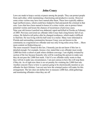 John Couey
Laws are made to keep a society at peace among the people. They can protect people
from each other, while maintaining a functioning and productive society. However
some crime victims may have laws named after them. These laws typically address
legal ineffectiveness, which could have helped to find and punish the criminal in that
case. Laws that have been named in honor of a crime victim, aim to protect future
potential victims and lessen the chances of recurrences of previous cases.
Nine year old Jessica Lunsford was abducted, raped and killed in Florida on February
of 2005. Previous convicted sex offender John Couey had a long history full of sex
crimes. He failed to tell police after he changed residences, which made it difficult
to find him. He was living with his half sister in a trailer. Many were infuriated in
Florida and surrounding communities because Couey was not known to the
community as a registered sex offender and was only living miles away from ... Show
more content on Helpwriting.net ...
The more research I found on this law, I honestly just do not know if this law is
detailed enough. For example, Jessica s law stated that a sex offender must reside
2,000 feet from a school or park where children converge. I am slightly irritated by
section of the law because honestly who will be watching this person to make sure
they do not pass the 2,000 foot mark. I feel if a sex offender really wants to than
they will do it under any circumstances. I am just curious to how this will stop them
if they do. As of right now there is no set penalty for violating the 2,000 foot rule.
Another concern I have is how is a person going to be electronically monitor as sex
offender for their lifetime. I am not sure how the criminal justice will make for this
arrangement. The law does not define how to measure 2,000 feet, child gatherings
and monitoring offenders when they are off
 