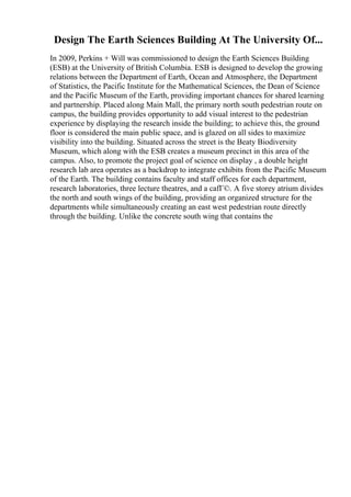 Design The Earth Sciences Building At The University Of...
In 2009, Perkins + Will was commissioned to design the Earth Sciences Building
(ESB) at the University of British Columbia. ESB is designed to develop the growing
relations between the Department of Earth, Ocean and Atmosphere, the Department
of Statistics, the Pacific Institute for the Mathematical Sciences, the Dean of Science
and the Pacific Museum of the Earth, providing important chances for shared learning
and partnership. Placed along Main Mall, the primary north south pedestrian route on
campus, the building provides opportunity to add visual interest to the pedestrian
experience by displaying the research inside the building; to achieve this, the ground
floor is considered the main public space, and is glazed on all sides to maximize
visibility into the building. Situated across the street is the Beaty Biodiversity
Museum, which along with the ESB creates a museum precinct in this area of the
campus. Also, to promote the project goal of science on display , a double height
research lab area operates as a backdrop to integrate exhibits from the Pacific Museum
of the Earth. The building contains faculty and staff offices for each department,
research laboratories, three lecture theatres, and a cafГ©. A five storey atrium divides
the north and south wings of the building, providing an organized structure for the
departments while simultaneously creating an east west pedestrian route directly
through the building. Unlike the concrete south wing that contains the
 