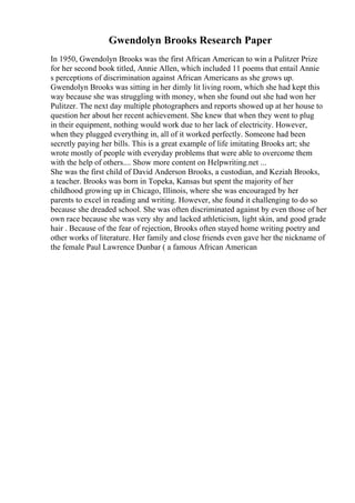 Gwendolyn Brooks Research Paper
In 1950, Gwendolyn Brooks was the first African American to win a Pulitzer Prize
for her second book titled, Annie Allen, which included 11 poems that entail Annie
s perceptions of discrimination against African Americans as she grows up.
Gwendolyn Brooks was sitting in her dimly lit living room, which she had kept this
way because she was struggling with money, when she found out she had won her
Pulitzer. The next day multiple photographers and reports showed up at her house to
question her about her recent achievement. She knew that when they went to plug
in their equipment, nothing would work due to her lack of electricity. However,
when they plugged everything in, all of it worked perfectly. Someone had been
secretly paying her bills. This is a great example of life imitating Brooks art; she
wrote mostly of people with everyday problems that were able to overcome them
with the help of others.... Show more content on Helpwriting.net ...
She was the first child of David Anderson Brooks, a custodian, and Keziah Brooks,
a teacher. Brooks was born in Topeka, Kansas but spent the majority of her
childhood growing up in Chicago, Illinois, where she was encouraged by her
parents to excel in reading and writing. However, she found it challenging to do so
because she dreaded school. She was often discriminated against by even those of her
own race because she was very shy and lacked athleticism, light skin, and good grade
hair . Because of the fear of rejection, Brooks often stayed home writing poetry and
other works of literature. Her family and close friends even gave her the nickname of
the female Paul Lawrence Dunbar ( a famous African American
 