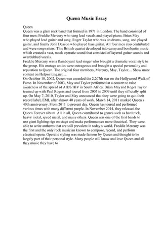 Queen Music Essay
Queen
Queen was a glam rock band that formed in 1971 in London. The band consisted of
four men; Freddie Mercury who sang lead vocals and played piano, Brian May
who played lead guitar and sang, Roger Taylor who was on drums, sang, and played
guitar, and finally John Deacon who played bass guitar. All four men also contributed
and were songwriters. This British quartet developed into camp and bombastic music
which created a vast, mock operatic sound that consisted of layered guitar sounds and
overdubbed vocals.
Freddie Mercury was a flamboyant lead singer who brought a dramatic vocal style to
the group. His onstage antics were outrageous and brought a special personality and
reputation to Queen. The original four members, Mercury, May, Taylor,... Show more
content on Helpwriting.net ...
On October 18, 2002, Queen was awarded the 2,207th star on the Hollywood Walk of
Fame. In November of 2003, May and Taylor performed at a concert to raise
awareness of the spread of AIDS/HIV in South Africa. Brian Mayand Roger Taylor
teamed up with Paul Rogers and toured from 2005 to 2009 until they officially split
up. On May 7, 2010, Taylor and May announced that they were going to quit their
record label, EMI, after almost 40 years of work. March 14, 2011 marked Queen s
40th anniversary. From 2011 to present day, Queen has toured and performed
various times with many different people. In November 2014, they released the
Queen Forever album. All in all, Queen contributed to genres such as hard rock,
heavy metal, speed metal, and many others. Queen was one of the first bands to
use giant lighting rigs on stage and make performances more theatrical. They were
able to write anthems that are still prevalent in today s world. Freddie Mercury was
the first and the only rock musician known to compose, record, and perform
classical opera. Operatic styling was made famous by Queen and thought to be
largely part of their personal style. Many people still know and love Queen and all
they music they have to
 