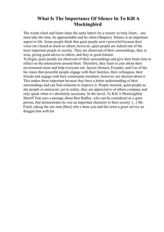 What Is The Importance Of Silence In To Kill A
Mockingbird
The words silent and listen share the same letters for a reason: to truly listen... one
must take the time, be approachable and be silent (Shapiro). Silence is an important
aspect to life. Some people think that quiet people aren t powerful because their
voice isn t heard as much as others; however, quiet people are indeed one of the
most important people in society. They are observant of their surroundings, they re
wise, giving good advice to others, and they re good listener.
To begin, quiet people are observant of their surroundings and give their brain time to
reflect on the interactions around them. Therefore, they learn to care about their
environment more and help everyone out. Jayson Demers, Founder, and Ceo of the
Inc states that powerful people engage with their families, their colleagues, their
friends and engage with their community members, however, are discreet about it.
This makes them important because they have a better understanding of their
surroundings and can find solutions to improve it. People mistook, quiet people as
shy people or antisocial, yet in reality, they are appreciative of others company and
only speak when it s absolutely necessary. In the novel, To Kill A Mockingbird
,
Sheriff Tate says a passage about Boo Radley, who can be considered as a quiet
person, that demonstrates he was an important character to their society: [...] Mr.
Finch, taking the one man [Boo] who s done you and this town a great service an
draggin him with his
 