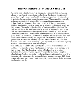 Essay On Incidents In The Life Of A Slave Girl
Resistance is an action that usually gets a negative connotation to it, and anyone
who dares to embody it is considered insubordinate. This false pretense typically
comes from people who are comfortable with ignorance, and have no motivation to
investigate why one must go through these measures. When one resists, it s usually
against an oppositional force, something in the way of them achieving their
desires. This is a proposition a slave knows all too well. There is nothing more
desirable than freedom. Enslaved people had to constantly resist against whites for
their freedom. That s why it is hard to think of resistance without thinking of the
enslaved. Harriet Jacobs, a former slave who went on to publish a book about her
trials and tribulations as a slave in a book named Incidents in the Life of a Slave
Girl knows this firsthand. The book tells the problematic life of an enslaved Jacobs,
giving herself the false name Linda Brent. In the story, one can see just how difficult
it was to be a woman in slavery, and see just how far Jacobs was willing to go to
gain freedom. Jacobs in her narrative, Incidents in the Life of a Slave Girl, show
elements of active resilience. In the very beginning, the rebellious attitude of a young
Jacobs is... Show more content on Helpwriting.net ...
Flint for the rest of her life. In the story it states As for his promise, I knew him so
well that I was sure if he gave me freedom papers, they would be so managed as to
have no legal value. The alternative was inevitable. I resolved to go to the
plantation. Dr. Flints shows, once again, how much of a vial human being he is
when he forces Jacobs to choose between her children s freedom, and her own. Even
though the offer may seemed like an easy choice for a mother, one must think about
how the white man s word wasn t bond at this time, which made the decision to go to
the plantation right for
 