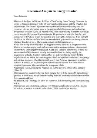 Rhetorical Analysis on Energy Disaster
Dana Trimmer
Rhetorical Analysis In Michael T. Klare s The Coming Era of Energy Disasters, he
seems to focus on the major risks off shore drilling the causes and the effect on the
environment. The overall argument conveys that unless the oil industry and the
consumer take an alternative route to dangerous oil drilling more such calamities
are destined to occur (Klare 1). Klare is very vocal in criticizing of the BP executives
concerning the Deepwater Horizon disaster. He proceeds to state the fact the chief
executives of BP chose to call the accident and oversight a fallacious, if not outright
lie (Klare 1). Klare s article offers four scenarios that point to the escalating chances
of major disasters if oil ... Show more content on Helpwriting.net ...
While this is very plausible it has not happened to the Hibernia at the present time.
Klare s persuasive appeal tends to lean more on the readers emotions. His scenarios
tend to try to spark anger by the reader. Klare uses scenario number two to raise the
awareness that Nigerians are already impoverished and are being used by the
government unfairly. Klare in one hand has his audience feeling poorly for the
Nigerian workers and in the other suggests, do to the pipeline vandalism, kidnappings
and militant takeovers of oil facilities (Klare 3) that America has reason to aid the
military. Klare has his audience upset and emotionally unsure that simulates his
imaginary scenario. Klare escalates the insurgence of the
Niger Delta region, placing the Nigerian oil output down to a third of its capacity
(Klare 3).
Klare angers his readers by having them believe they will be paying $5 per gallon of
gasoline in the United States and convincing them the economy is headed for another
deep recession (Klare
3). This is Klare s strategy for all of his scenarios. It is interesting that throughout the
article
Klare is very anti oil drilling and uses very harsh examples and words, but finishes
his article on a softer note with a disclaimer. Klare reminds his intended
 